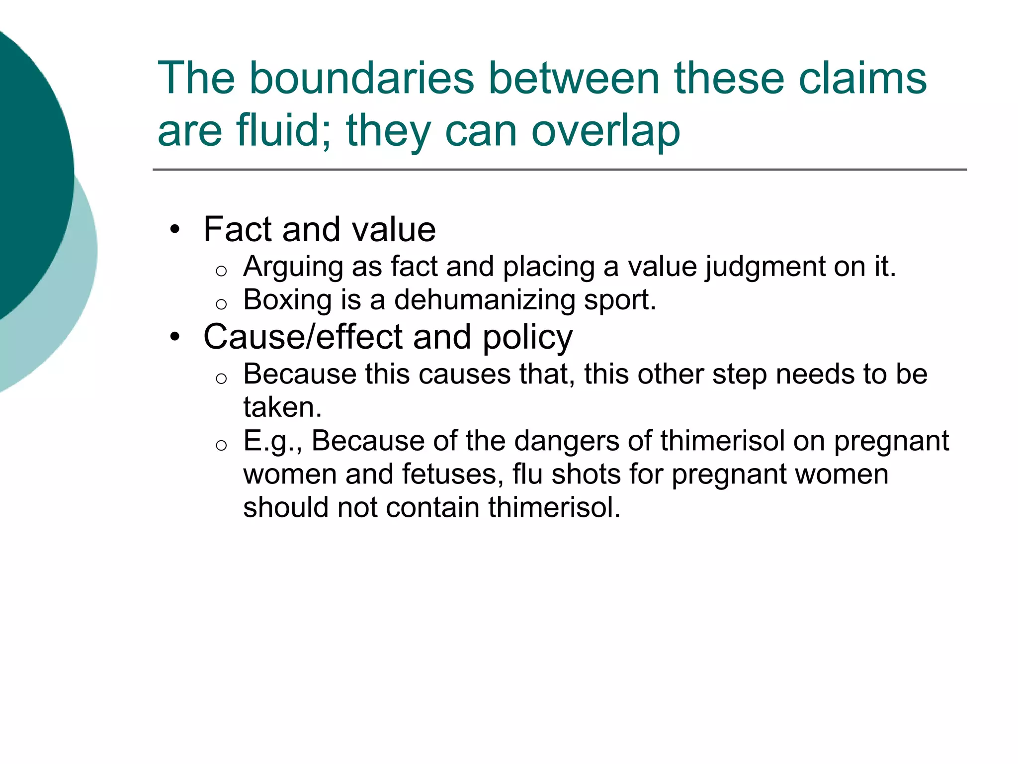 The boundaries between these claims
are fluid; they can overlap
• Fact and value
o Arguing as fact and placing a value judgment on it.
o Boxing is a dehumanizing sport.
• Cause/effect and policy
o Because this causes that, this other step needs to be
taken.
o E.g., Because of the dangers of thimerisol on pregnant
women and fetuses, flu shots for pregnant women
should not contain thimerisol.
 