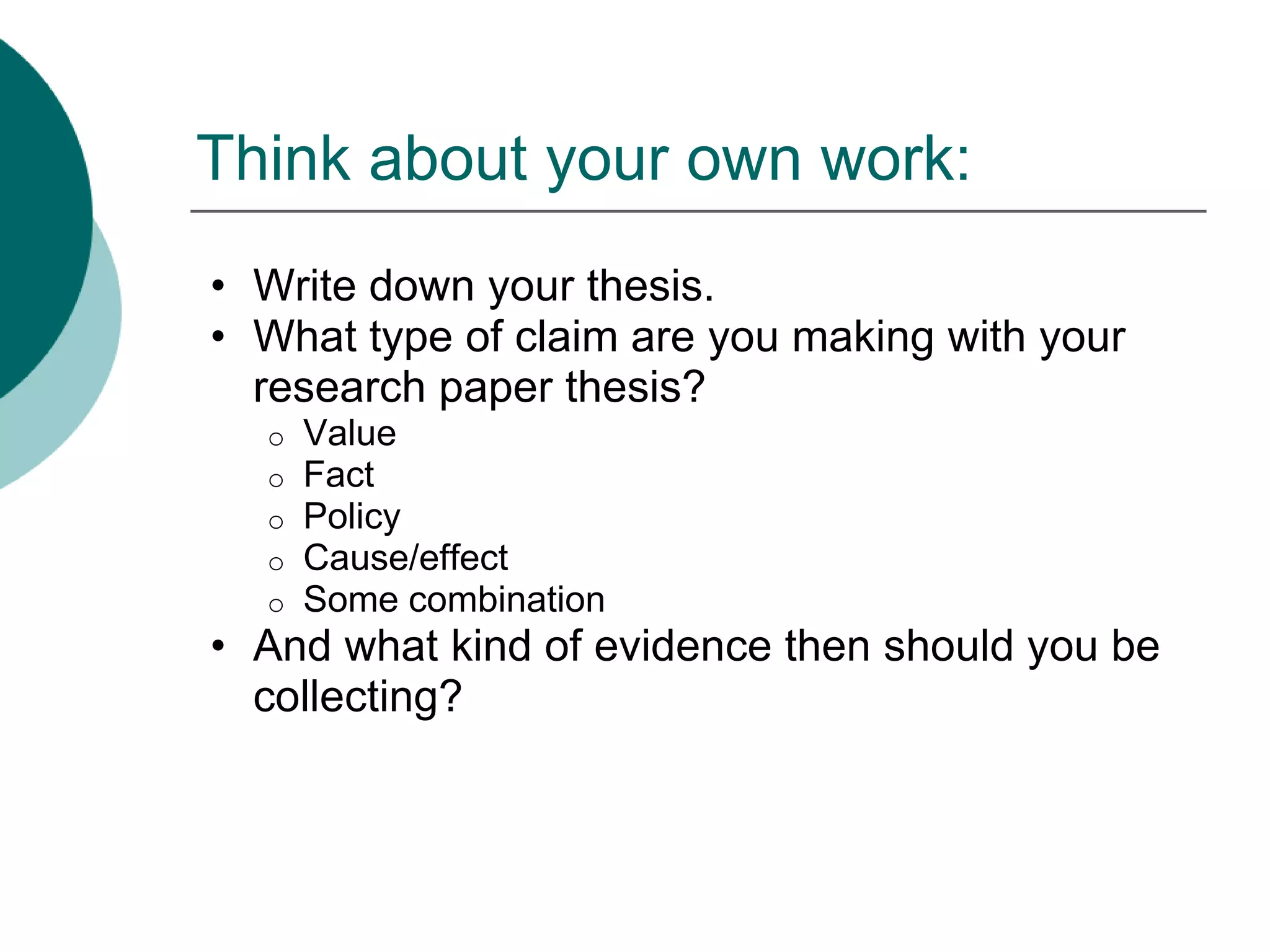 Think about your own work:
• Write down your thesis.
• What type of claim are you making with your
research paper thesis?
o Value
o Fact
o Policy
o Cause/effect
o Some combination
• And what kind of evidence then should you be
collecting?
 