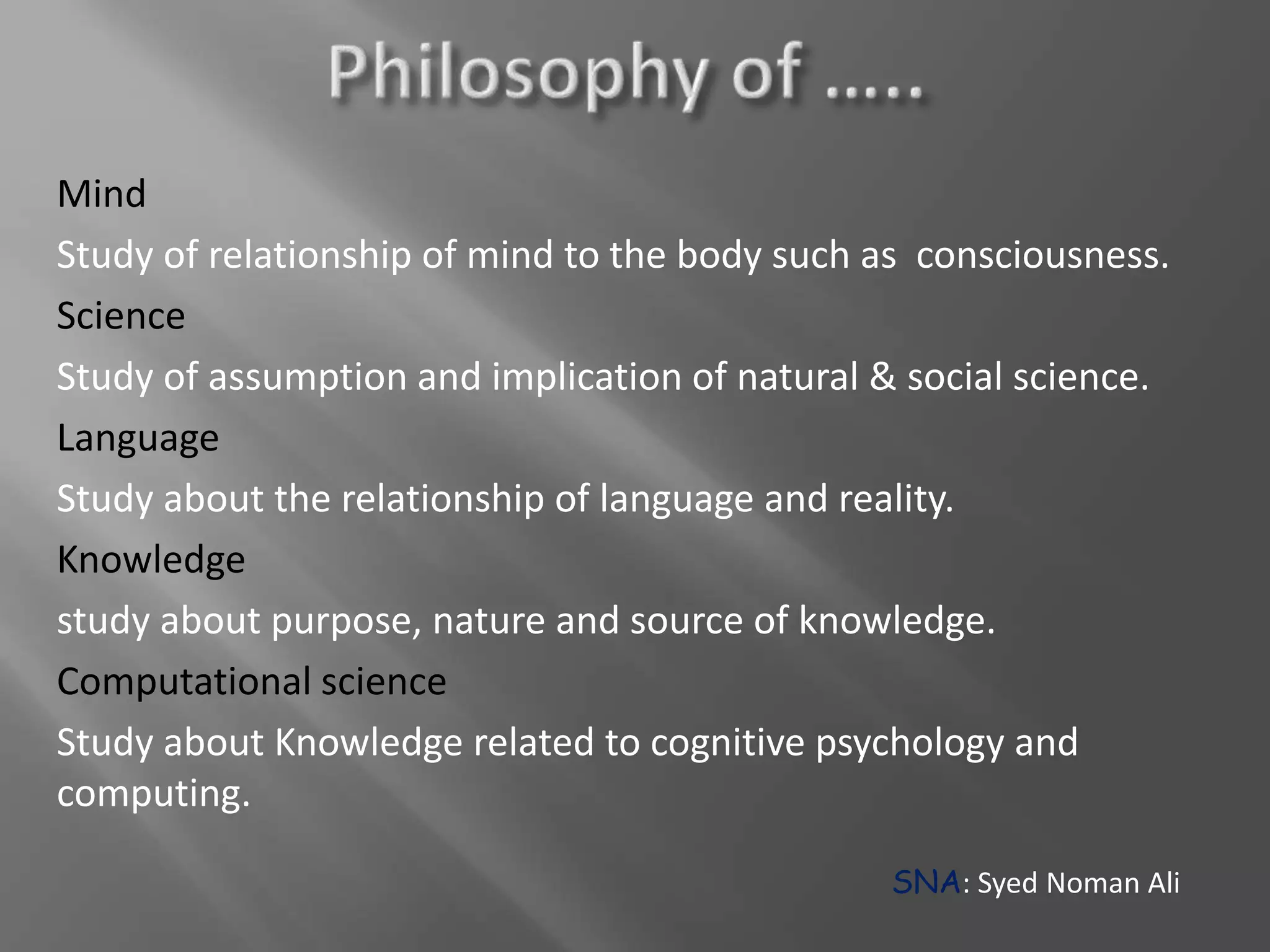 Mind
Study of relationship of mind to the body such as consciousness.
Science
Study of assumption and implication of natural & social science.
Language
Study about the relationship of language and reality.
Knowledge
study about purpose, nature and source of knowledge.
Computational science
Study about Knowledge related to cognitive psychology and
computing.
SNA: Syed Noman Ali
 