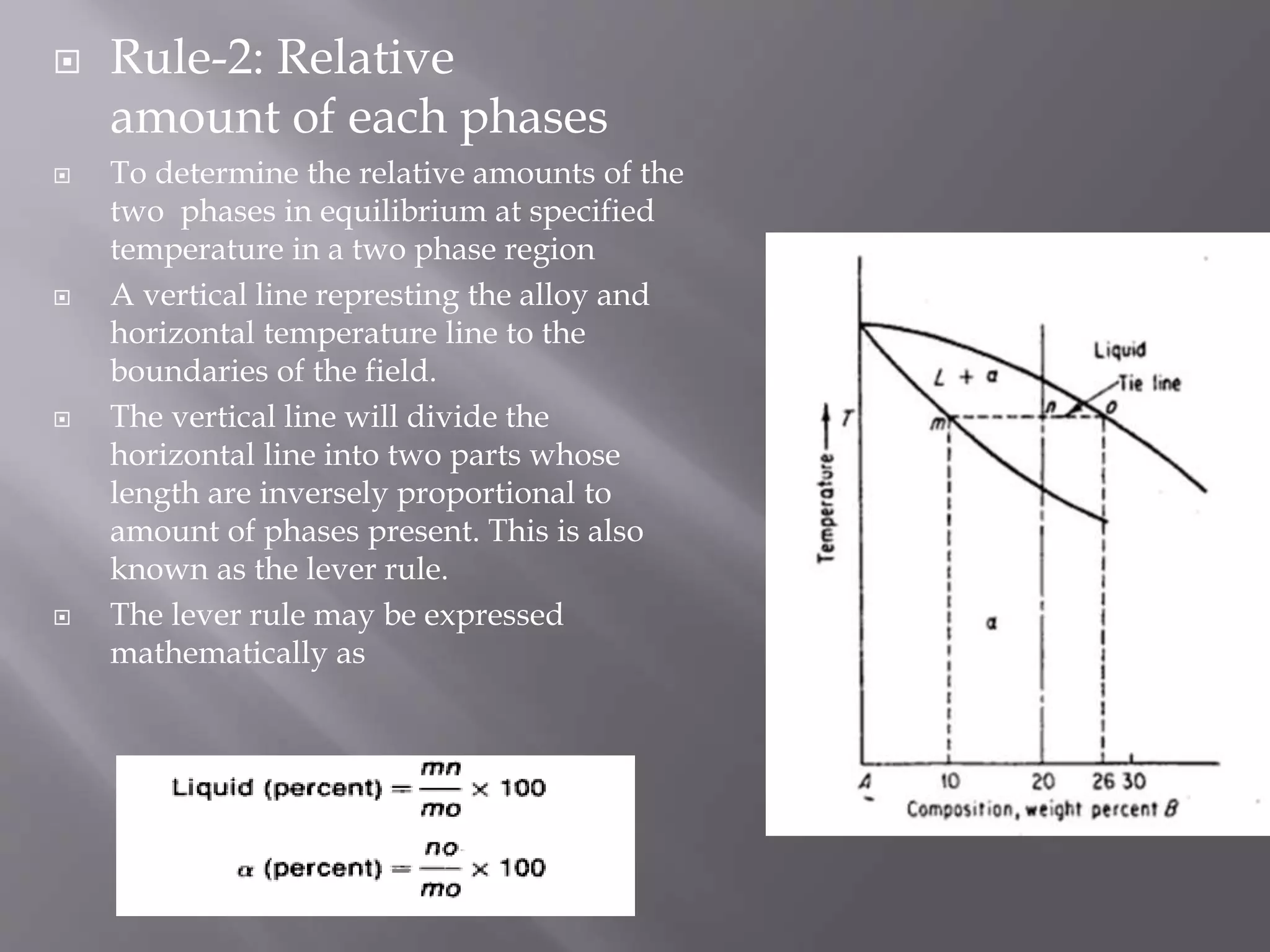  Rule-2: Relative
amount of each phases
 To determine the relative amounts of the
two phases in equilibrium at specified
temperature in a two phase region
 A vertical line represting the alloy and
horizontal temperature line to the
boundaries of the field.
 The vertical line will divide the
horizontal line into two parts whose
length are inversely proportional to
amount of phases present. This is also
known as the lever rule.
 The lever rule may be expressed
mathematically as
 