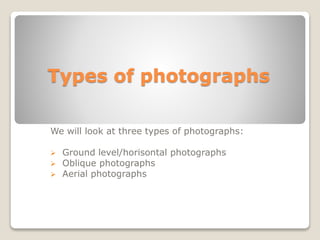 Types of photographs
We will look at three types of photographs:
 Ground level/horizontal photographs
 Oblique photographs
 Aerial photographs
 