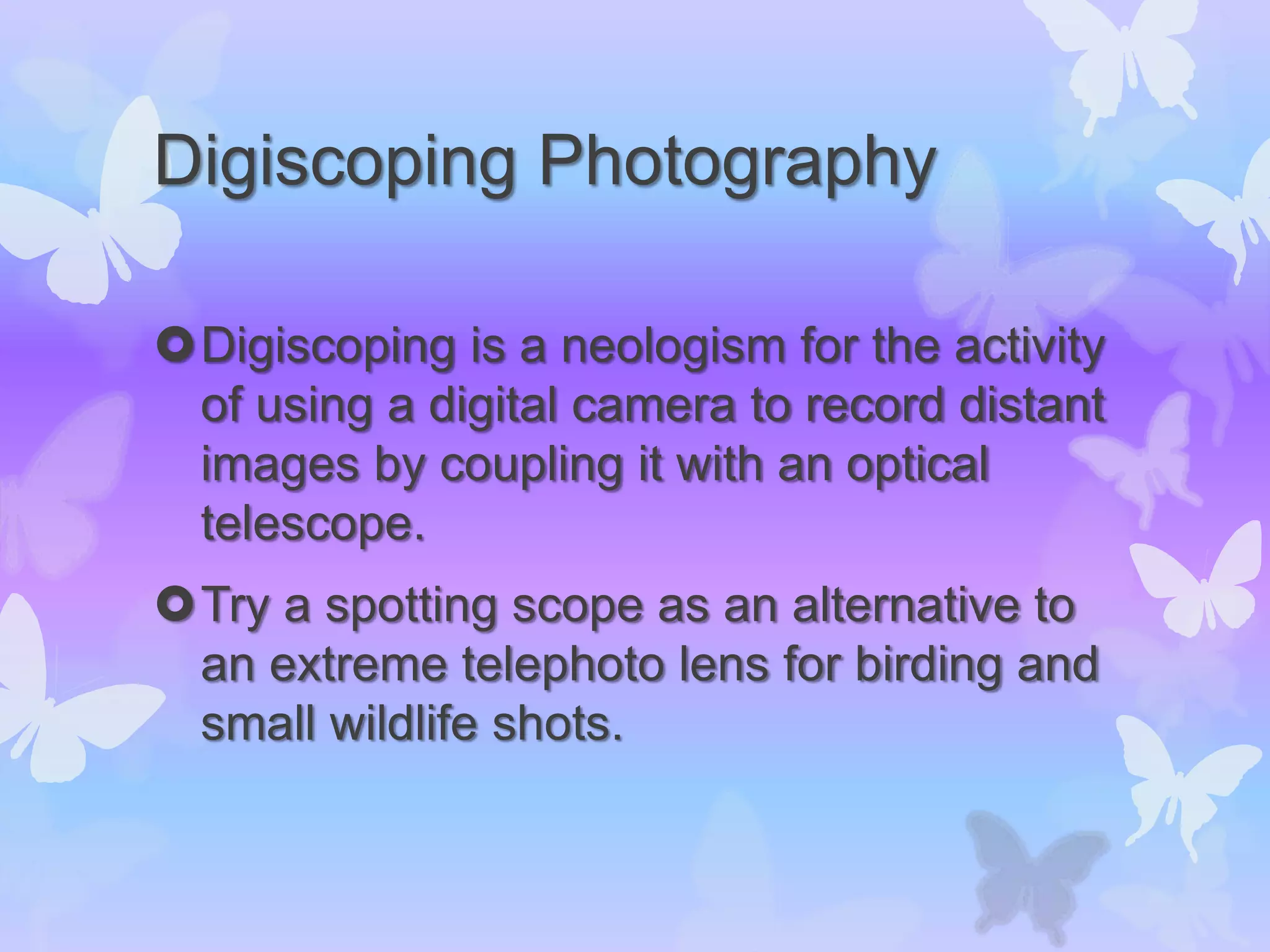 Digiscoping Photography
Digiscoping is a neologism for the activity
of using a digital camera to record distant
images by coupling it with an optical
telescope.
Try a spotting scope as an alternative to
an extreme telephoto lens for birding and
small wildlife shots.
 