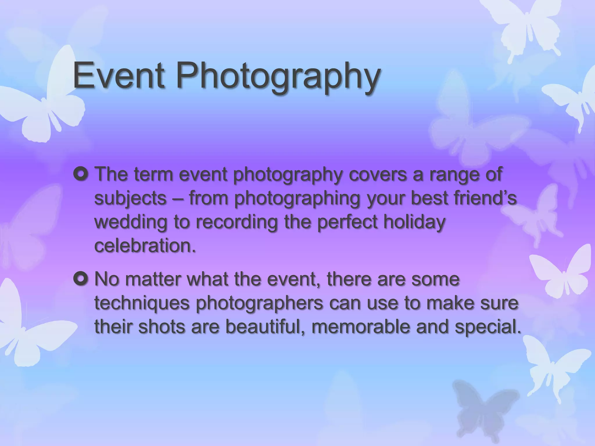 Event Photography
 The term event photography covers a range of
subjects – from photographing your best friend’s
wedding to recording the perfect holiday
celebration.
 No matter what the event, there are some
techniques photographers can use to make sure
their shots are beautiful, memorable and special.
 