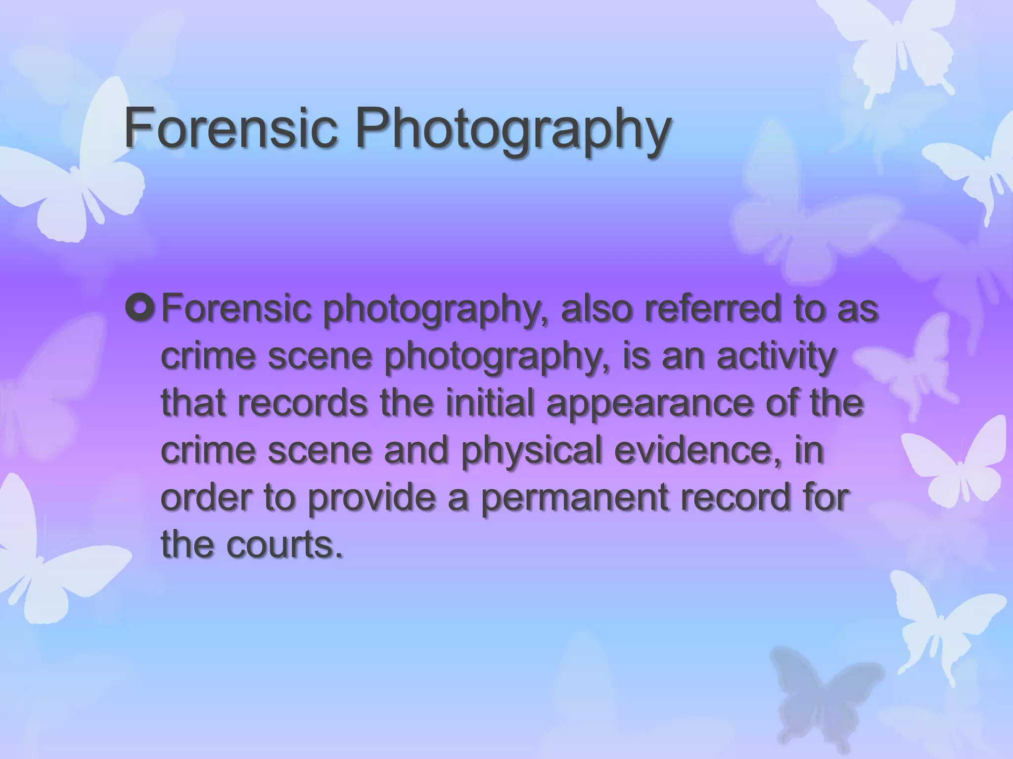 Forensic Photography
Forensic photography, also referred to as
crime scene photography, is an activity
that records the initial appearance of the
crime scene and physical evidence, in
order to provide a permanent record for
the courts.
 