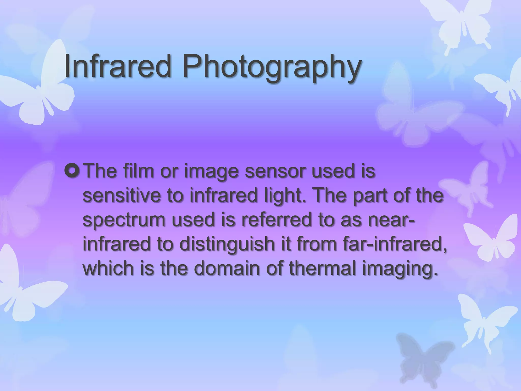 Infrared Photography
The film or image sensor used is
sensitive to infrared light. The part of the
spectrum used is referred to as near-
infrared to distinguish it from far-infrared,
which is the domain of thermal imaging.
 