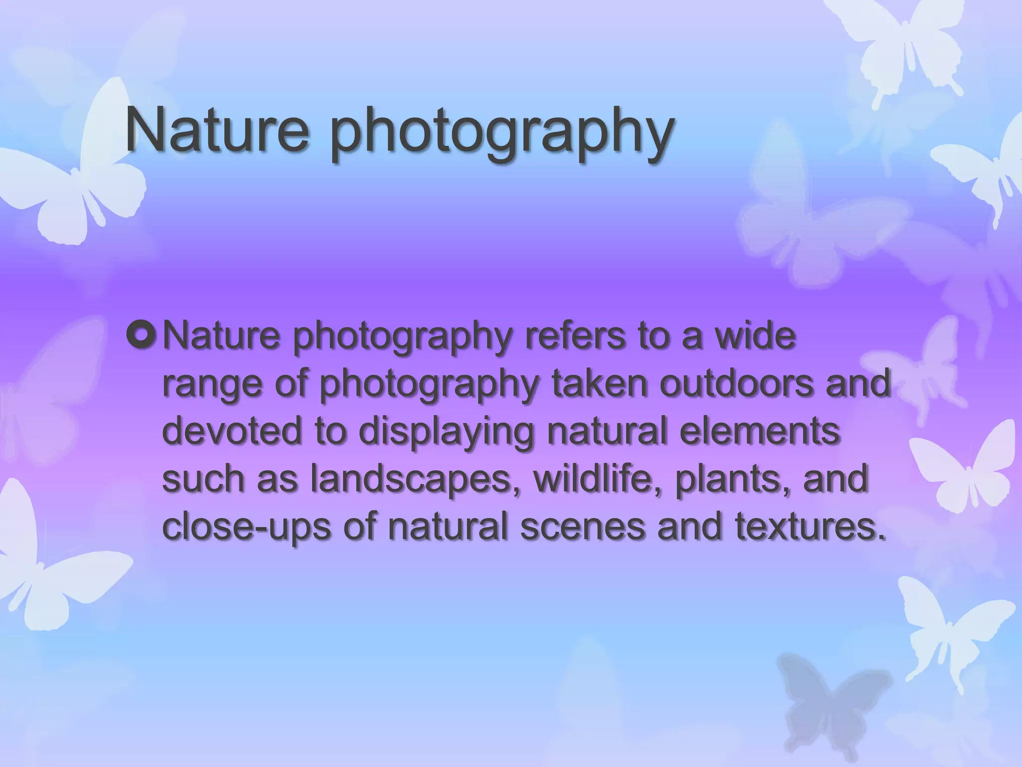 Nature photography
Nature photography refers to a wide
range of photography taken outdoors and
devoted to displaying natural elements
such as landscapes, wildlife, plants, and
close-ups of natural scenes and textures.
 