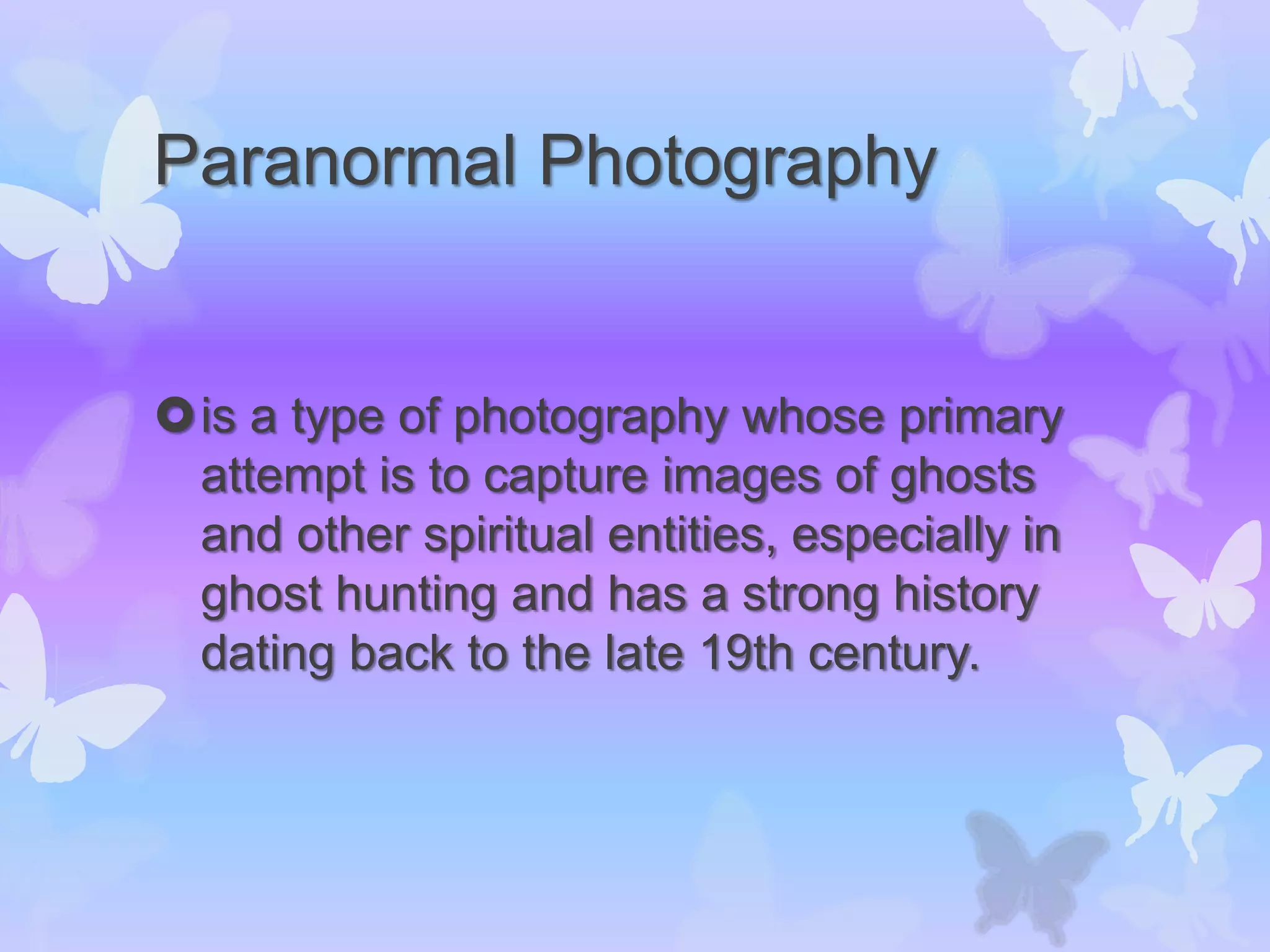Paranormal Photography
is a type of photography whose primary
attempt is to capture images of ghosts
and other spiritual entities, especially in
ghost hunting and has a strong history
dating back to the late 19th century.
 