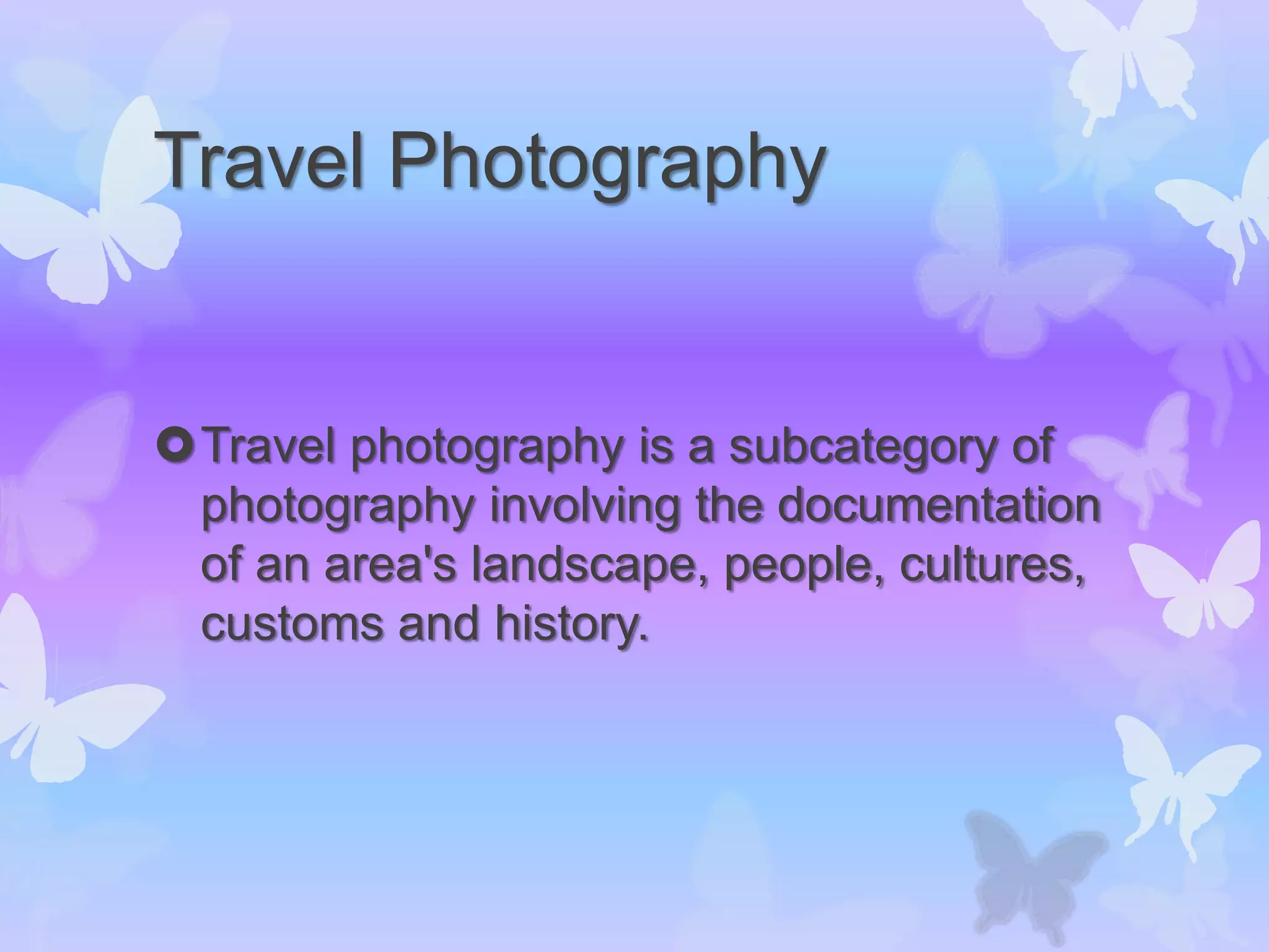 Travel Photography
Travel photography is a subcategory of
photography involving the documentation
of an area's landscape, people, cultures,
customs and history.
 