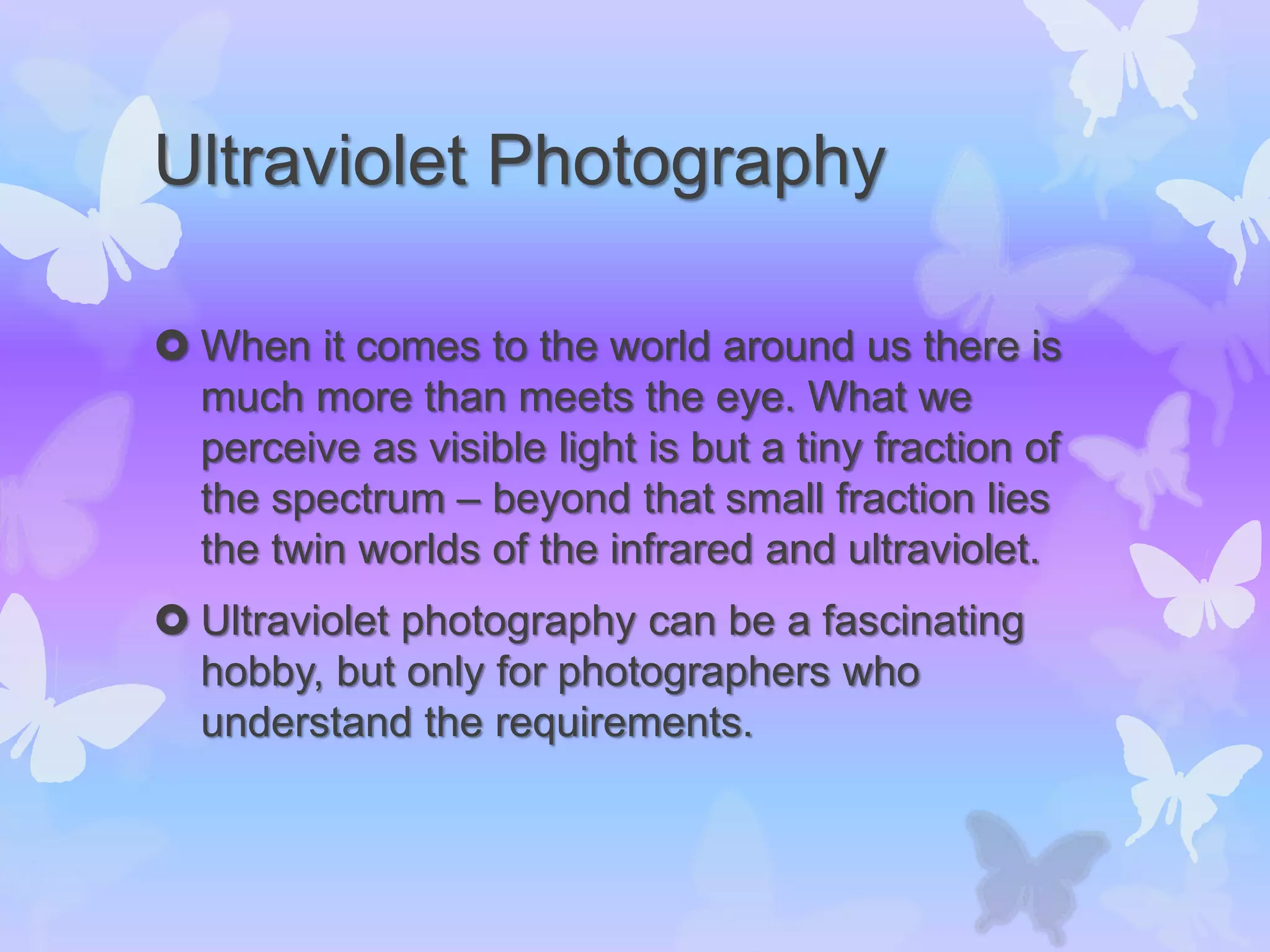 Ultraviolet Photography
 When it comes to the world around us there is
much more than meets the eye. What we
perceive as visible light is but a tiny fraction of
the spectrum – beyond that small fraction lies
the twin worlds of the infrared and ultraviolet.
 Ultraviolet photography can be a fascinating
hobby, but only for photographers who
understand the requirements.
 