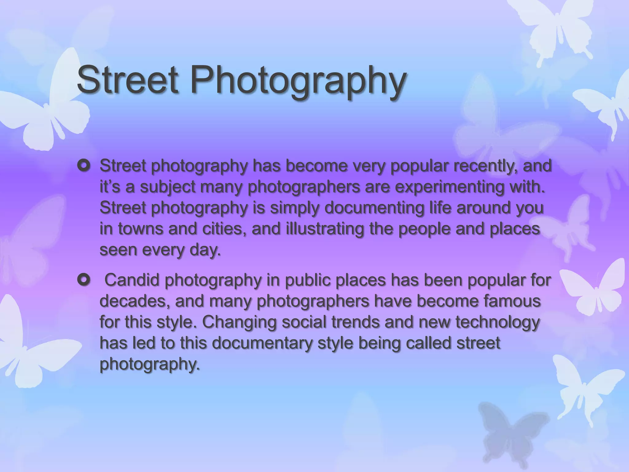 Street Photography
 Street photography has become very popular recently, and
it’s a subject many photographers are experimenting with.
Street photography is simply documenting life around you
in towns and cities, and illustrating the people and places
seen every day.
 Candid photography in public places has been popular for
decades, and many photographers have become famous
for this style. Changing social trends and new technology
has led to this documentary style being called street
photography.
 