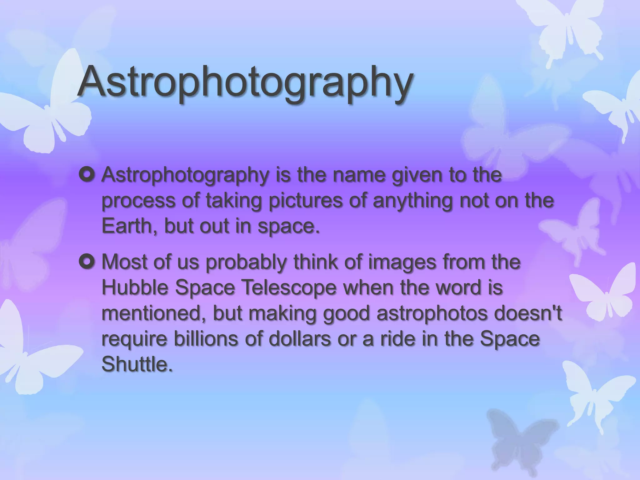 Astrophotography
 Astrophotography is the name given to the
process of taking pictures of anything not on the
Earth, but out in space.
 Most of us probably think of images from the
Hubble Space Telescope when the word is
mentioned, but making good astrophotos doesn't
require billions of dollars or a ride in the Space
Shuttle.
 