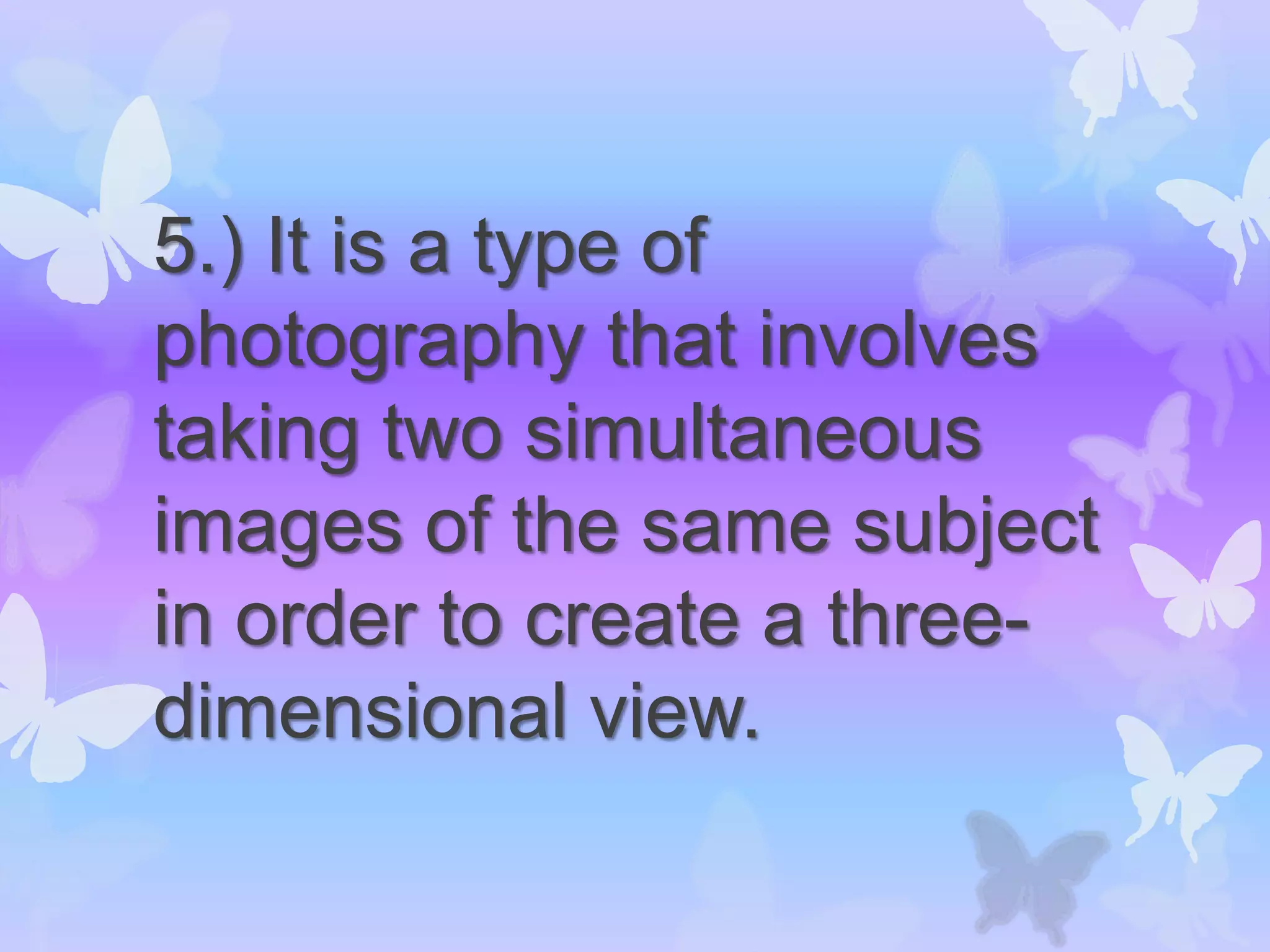 5.) It is a type of
photography that involves
taking two simultaneous
images of the same subject
in order to create a three-
dimensional view.
 