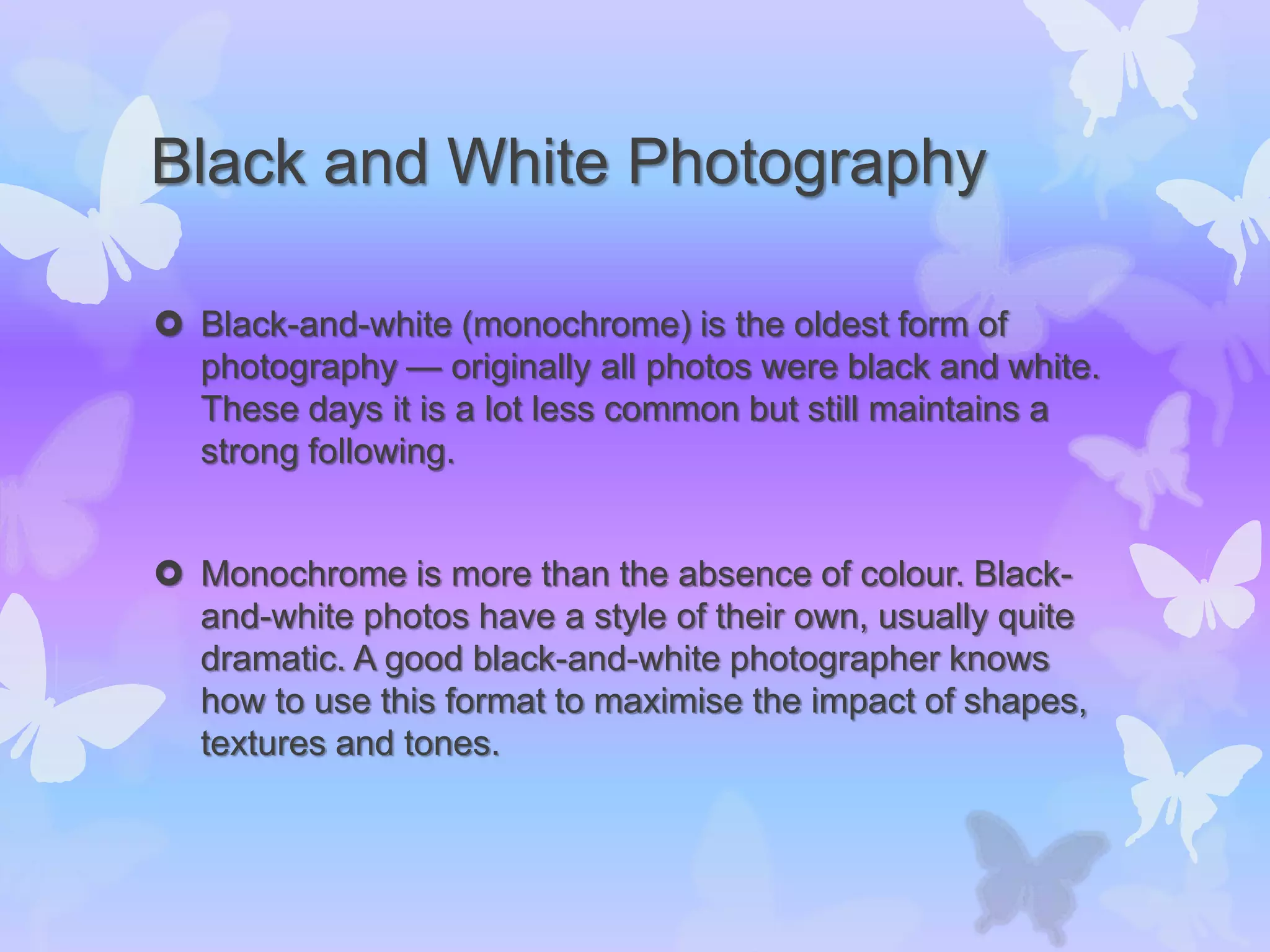 Black and White Photography
 Black-and-white (monochrome) is the oldest form of
photography — originally all photos were black and white.
These days it is a lot less common but still maintains a
strong following.
 Monochrome is more than the absence of colour. Black-
and-white photos have a style of their own, usually quite
dramatic. A good black-and-white photographer knows
how to use this format to maximise the impact of shapes,
textures and tones.
 