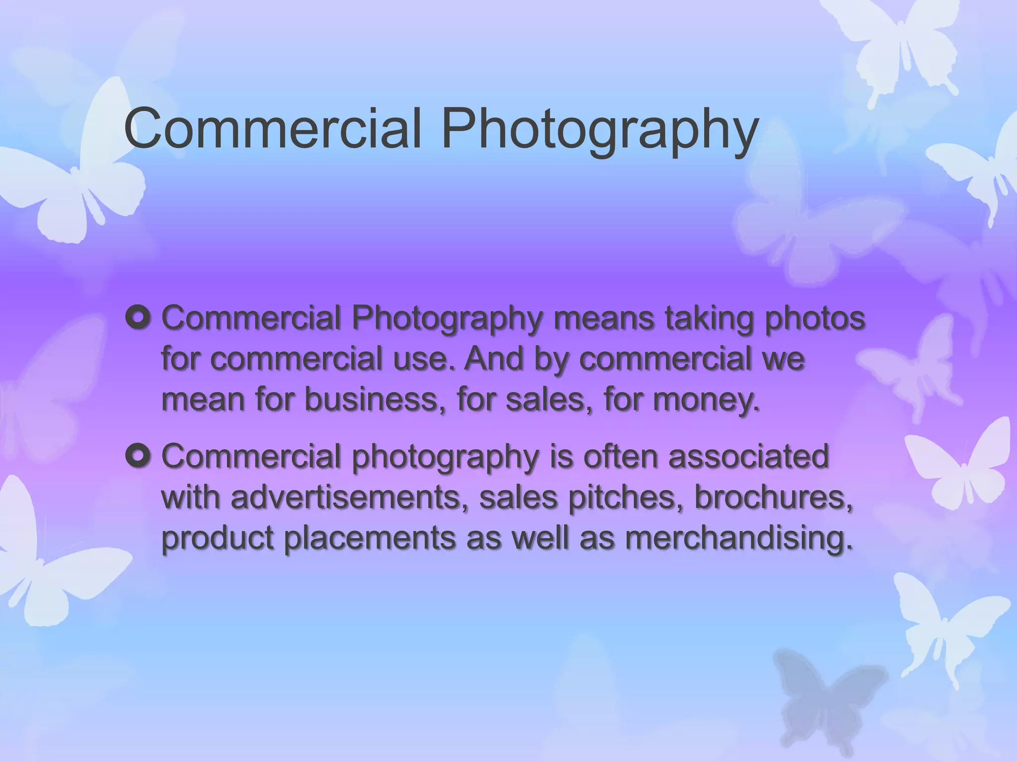 Commercial Photography
 Commercial Photography means taking photos
for commercial use. And by commercial we
mean for business, for sales, for money.
 Commercial photography is often associated
with advertisements, sales pitches, brochures,
product placements as well as merchandising.
 