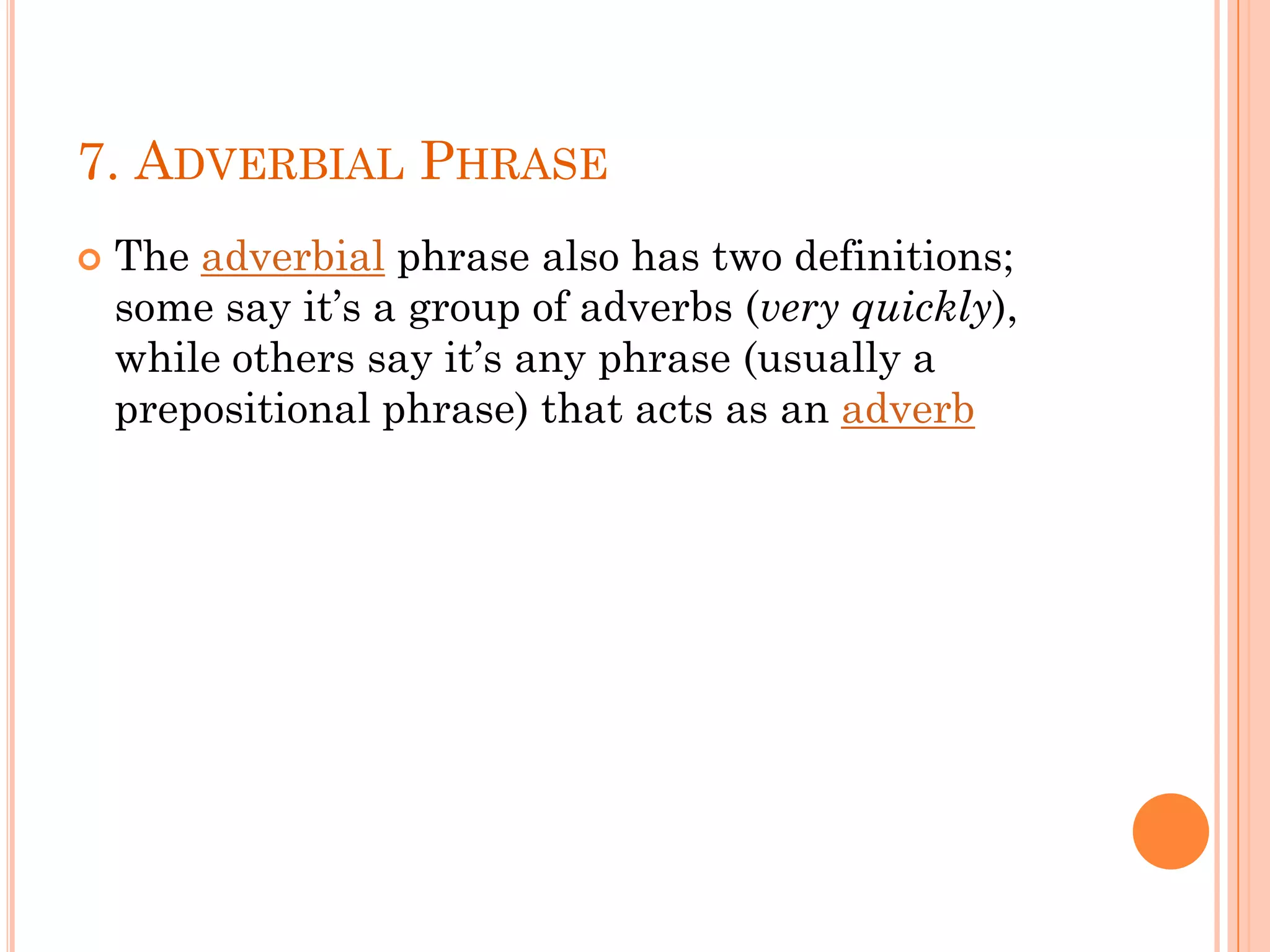 7. ADVERBIAL PHRASE
 The adverbial phrase also has two definitions;
some say it’s a group of adverbs (very quickly),
while others say it’s any phrase (usually a
prepositional phrase) that acts as an adverb
 