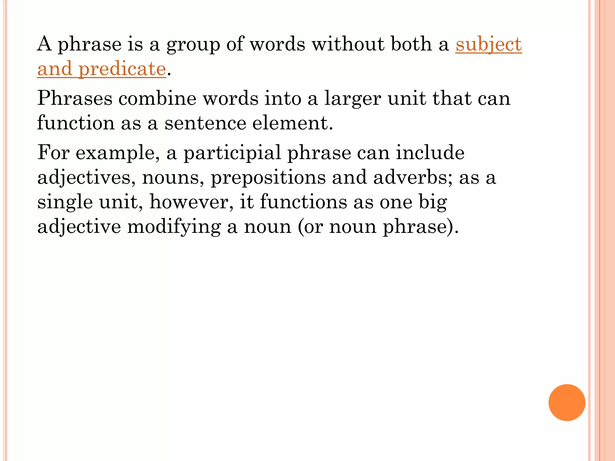 A phrase is a group of words without both a subject
and predicate.
Phrases combine words into a larger unit that can
function as a sentence element.
For example, a participial phrase can include
adjectives, nouns, prepositions and adverbs; as a
single unit, however, it functions as one big
adjective modifying a noun (or noun phrase).
 