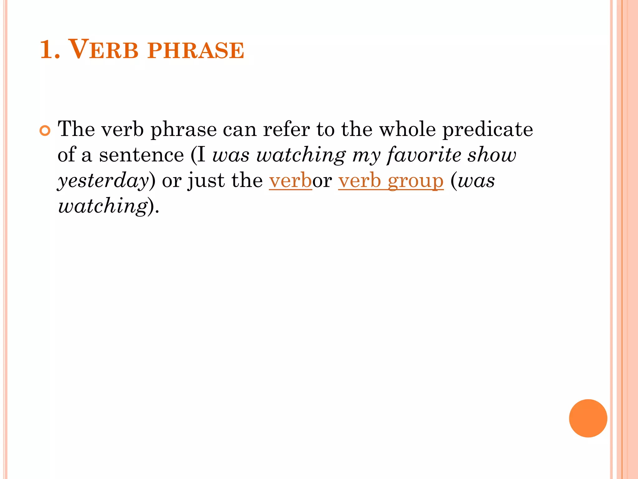 1. VERB PHRASE
 The verb phrase can refer to the whole predicate
of a sentence (I was watching my favorite show
yesterday) or just the verbor verb group (was
watching).
 