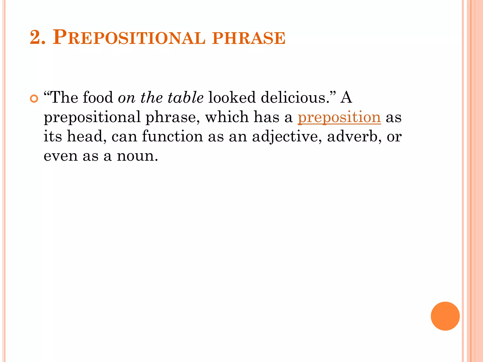 2. PREPOSITIONAL PHRASE
 “The food on the table looked delicious.” A
prepositional phrase, which has a preposition as
its head, can function as an adjective, adverb, or
even as a noun.
 