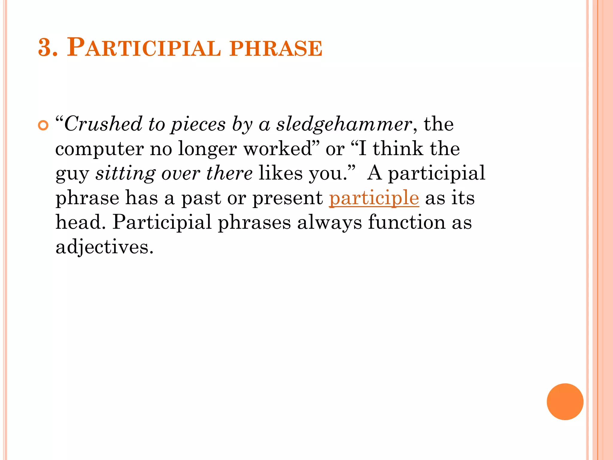 3. PARTICIPIAL PHRASE
 “Crushed to pieces by a sledgehammer, the
computer no longer worked” or “I think the
guy sitting over there likes you.” A participial
phrase has a past or present participle as its
head. Participial phrases always function as
adjectives.
 