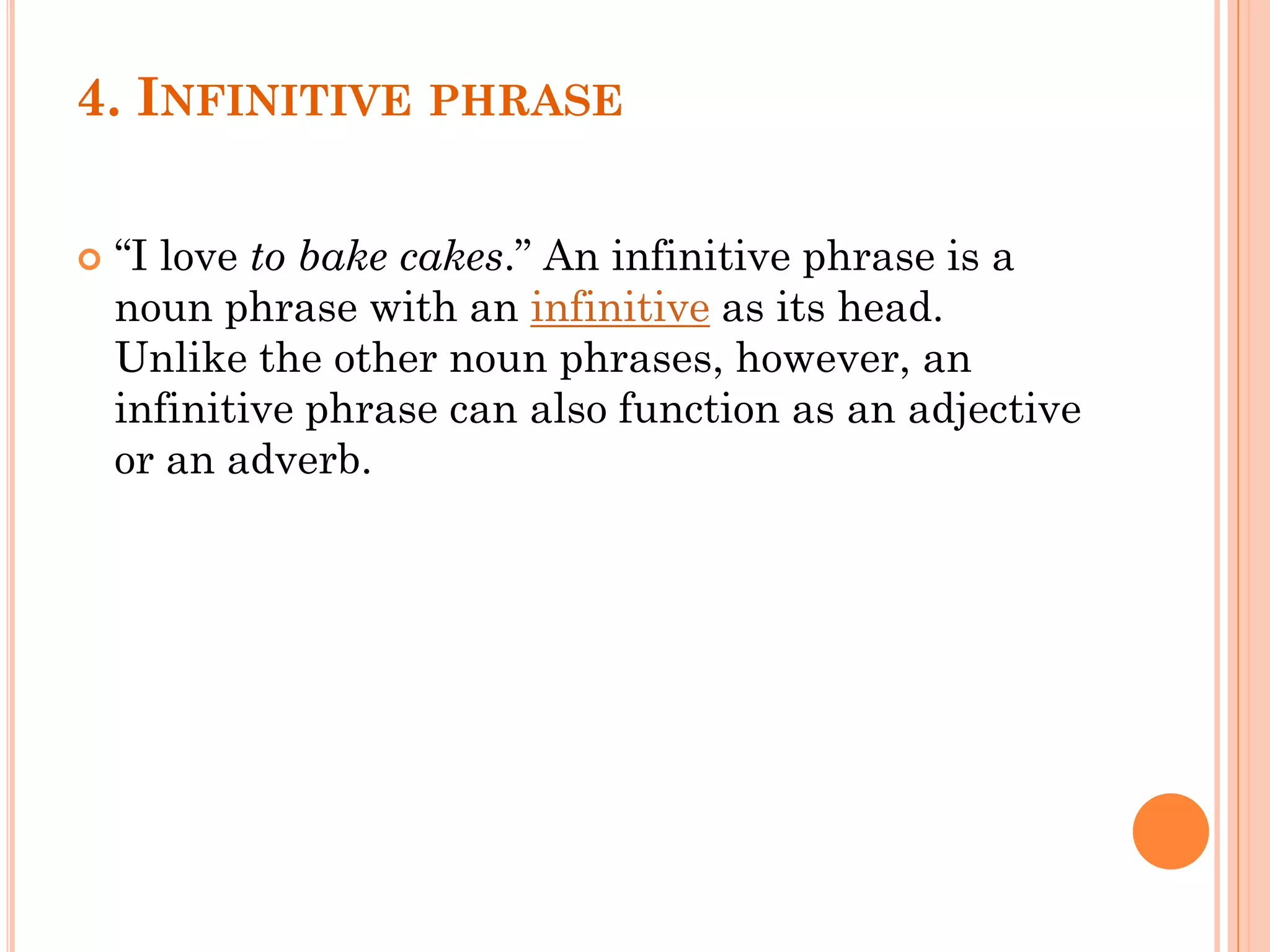 4. INFINITIVE PHRASE
 “I love to bake cakes.” An infinitive phrase is a
noun phrase with an infinitive as its head.
Unlike the other noun phrases, however, an
infinitive phrase can also function as an adjective
or an adverb.
 