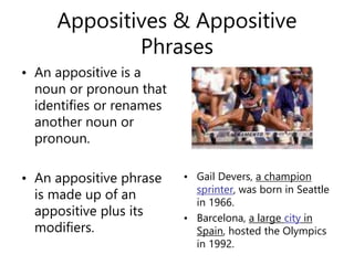 Appositives & Appositive
Phrases
• An appositive is a
noun or pronoun that
identifies or renames
another noun or
pronoun.
• An appositive phrase
is made up of an
appositive plus its
modifiers.
• Gail Devers, a champion
sprinter, was born in Seattle
in 1966.
• Barcelona, a large city in
Spain, hosted the Olympics
in 1992.
 