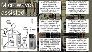 Microwave-
assisted
extraction
that can absorb
microwave radiation and
heat up quickly &
compatible with the
sample and the analyte of
interest. Ex, solvents are
acetone, acetonitrile,
dichloromethane, hexane,
and methanol
•Place the sample and the
solvent in a microwave-
safe vessel. The ratio of
sample to solvent
depends on the type and
size of the sample, but
usually ranges from 1:5 to
1:20
•Choose an appropriate
microwave system, either
open or closed. An open
system operates at
atmospheric pressure and
has a vent to release the
vapors. A closed system
operates at higher
pressure and has a valve
to control the pressure
•Set the microwave
parameters, such as
power, time, and
temperature. Generally,
higher power and
temperature can increase
the extraction efficiency,
but also increase the risk
of degradation and
decomposition of the
analyte. The extraction
time can vary from a few
seconds to several
minutes
•Start the microwave
extraction and monitor the
process. The solvent will
heat up and penetrate the
sample matrix, dissolving
the analyte. The analyte
will then diffuse into the
solvent and be
extracted. The extraction
process can be observed
•Stop the microwave
extraction and cool down
the vessel. Carefully open
the vessel and filter the
extract to remove any
solid residues. The extract
can then be concentrated,
purified, or analyzed by
various techniques, such
as chromatography,
 