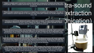 Ultra-sound
extraction
(sonication)
•The extraction process can be observed by the color change of the solvent or the temperature
change of the vessel. Stop the ultrasound extraction and cool down the vessel. Carefully open the
vessel and filter the extract to remove any solid residues. The extract can then be concentrated,
purified, or analyzed by various techniques, such as chromatography, spectroscopy, or mass
spectrometry
•Start the ultrasound extraction and monitor the process. The ultrasound waves will create bubbles in
the solvent that collapse and generate high pressure and temperature, breaking the cell walls and
membranes of the plant material and releasing the bioactive compounds. The bioactive compounds
will then diffuse into the solvent and be extracted.
•Set the ultrasound parameters, such as power, time, and temperature. Generally, higher power and
temperature can increase the extraction efficiency, but also increase the risk of degradation and
decomposition of the analyte. The extraction time can vary from a few seconds to several minutes
•Choose an appropriate ultrasound system, either open or closed. An open system operates at
atmospheric pressure and has a vent to release the vapors. A closed system operates at higher
pressure and has a valve to control the pressure
•Place the plant material and the solvent in a vessel that is compatible with ultrasound. The ratio of
plant material to solvent depends on the size and type of the plant material, but usually ranges from
1:5 to 1:20
•Select a suitable plant material that contains the bioactive compounds of interest and chop it into
small pieces. Select a suitable solvent that can absorb ultrasound waves and dissolve the bioactive
compounds
 
