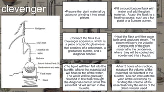 clevenger •Prepare the plant material by
cutting or grinding it into small
pieces
•Fill a round-bottom flask with
water and add the plant
material. Attach the flask to a
heating source, such as a hot
plate or a Bunsen burner.
•Connect the flask to a
Clevenger apparatus, which is
a piece of specific glassware
that consists of a condenser, a
graduated burette, and a
diagonal conduit.
•Heat the flask until the water
boils and produces steam. The
steam will carry the volatile
compounds of the plant
material to the condenser,
where they will be cooled and
condensed into a liquid.
•The liquid will then fall into the
burette, where the essential oil
will float on top of the water.
The water will be gradually
returned to the flask through
the diagonal conduit, while the
essential oil will remain in the
burette.
•After 2 hours of extraction,
measure the volume of the
essential oil collected in the
burette. You can calculate the
yield of the extraction by
dividing the volume of the
essential oil by the mass of the
plant material used.
 