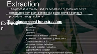 Extraction
• This process is mainly used for separation of medicinal active
compounds from plant potions like tissue using a standard
procedure through solvents.
Techniques used for extraction:
Extractio
n
Maceration
infusion
percolation
digestion
Decoction
Hot continuous extraction (soxhlet)
Aqueous-alcoholic extraction by fermentation
Counter-current extraction
Microwave-assisted extraction
Ultra-sound extraction (sonication)
Supercritical fluid extraction
Phytonic extraction (with hydrofluorocarbon solvents)
 