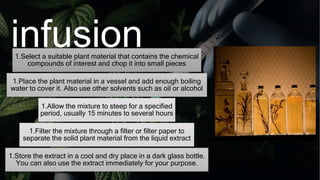 infusion
1.Select a suitable plant material that contains the chemical
compounds of interest and chop it into small pieces
1.Place the plant material in a vessel and add enough boiling
water to cover it. Also use other solvents such as oil or alcohol
1.Allow the mixture to steep for a specified
period, usually 15 minutes to several hours
1.Filter the mixture through a filter or filter paper to
separate the solid plant material from the liquid extract
1.Store the extract in a cool and dry place in a dark glass bottle.
You can also use the extract immediately for your purpose.
 