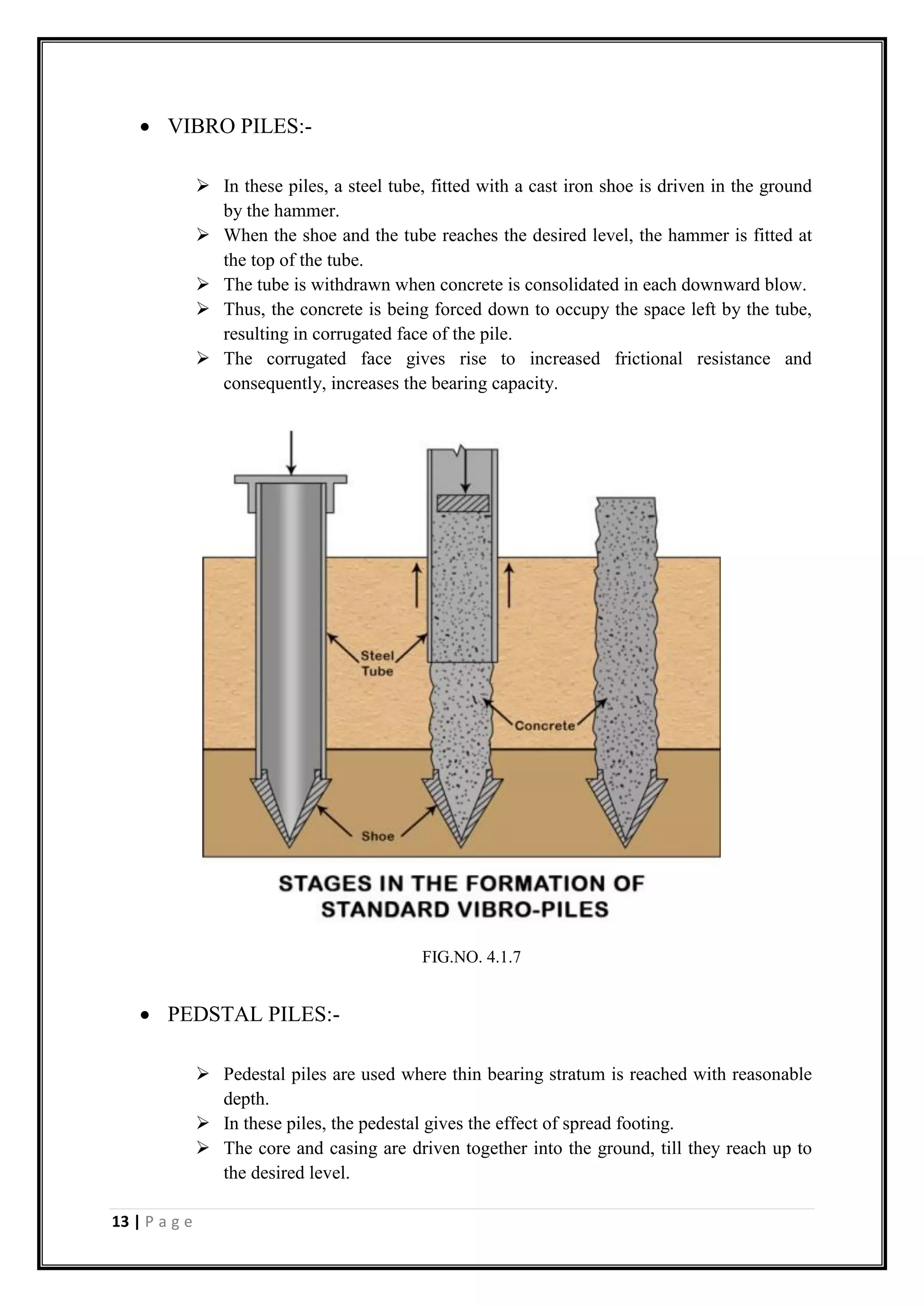 13 | P a g e
 VIBRO PILES:-
 In these piles, a steel tube, fitted with a cast iron shoe is driven in the ground
by the hammer.
 When the shoe and the tube reaches the desired level, the hammer is fitted at
the top of the tube.
 The tube is withdrawn when concrete is consolidated in each downward blow.
 Thus, the concrete is being forced down to occupy the space left by the tube,
resulting in corrugated face of the pile.
 The corrugated face gives rise to increased frictional resistance and
consequently, increases the bearing capacity.
 PEDSTAL PILES:-
 Pedestal piles are used where thin bearing stratum is reached with reasonable
depth.
 In these piles, the pedestal gives the effect of spread footing.
 The core and casing are driven together into the ground, till they reach up to
the desired level.
FIG.NO. 4.1.7
 