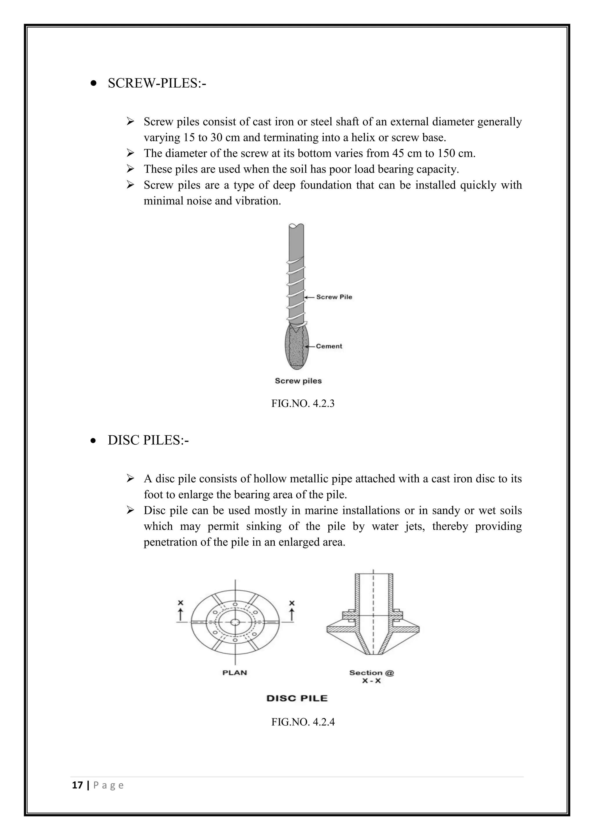 17 | P a g e
 SCREW-PILES:-
 Screw piles consist of cast iron or steel shaft of an external diameter generally
varying 15 to 30 cm and terminating into a helix or screw base.
 The diameter of the screw at its bottom varies from 45 cm to 150 cm.
 These piles are used when the soil has poor load bearing capacity.
 Screw piles are a type of deep foundation that can be installed quickly with
minimal noise and vibration.
 DISC PILES:-
 A disc pile consists of hollow metallic pipe attached with a cast iron disc to its
foot to enlarge the bearing area of the pile.
 Disc pile can be used mostly in marine installations or in sandy or wet soils
which may permit sinking of the pile by water jets, thereby providing
penetration of the pile in an enlarged area.
FIG.NO. 4.2.3
FIG.NO. 4.2.4
 