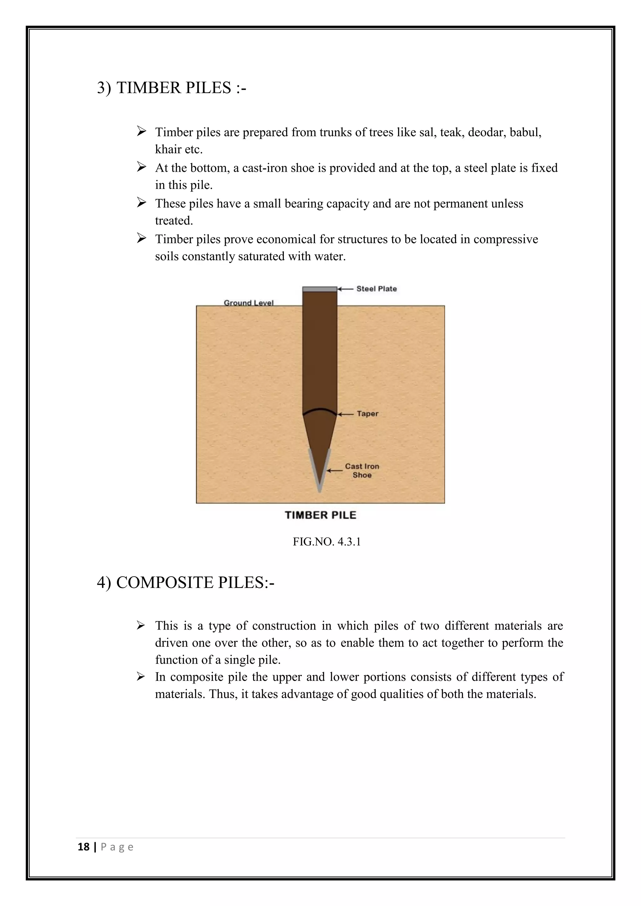 18 | P a g e
3) TIMBER PILES :-
 Timber piles are prepared from trunks of trees like sal, teak, deodar, babul,
khair etc.
 At the bottom, a cast-iron shoe is provided and at the top, a steel plate is fixed
in this pile.
 These piles have a small bearing capacity and are not permanent unless
treated.
 Timber piles prove economical for structures to be located in compressive
soils constantly saturated with water.
4) COMPOSITE PILES:-
 This is a type of construction in which piles of two different materials are
driven one over the other, so as to enable them to act together to perform the
function of a single pile.
 In composite pile the upper and lower portions consists of different types of
materials. Thus, it takes advantage of good qualities of both the materials.
FIG.NO. 4.3.1
 