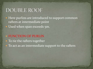  Here purlins are introduced to support common
rafters at intermediate point
 Used when span exceeds 5m.
 FUNCTION OF PURLIN
 To tie the rafters together
 To act as an intermediate support to the rafters
 