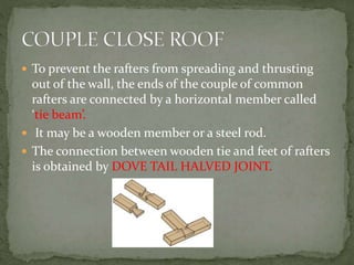  To prevent the rafters from spreading and thrusting
out of the wall, the ends of the couple of common
rafters are connected by a horizontal member called
‘tie beam’.
 It may be a wooden member or a steel rod.
 The connection between wooden tie and feet of rafters
is obtained by DOVE TAIL HALVED JOINT.
 