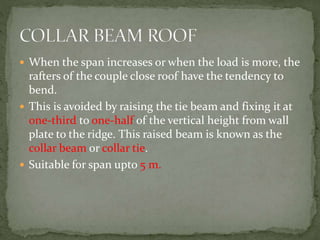  When the span increases or when the load is more, the
rafters of the couple close roof have the tendency to
bend.
 This is avoided by raising the tie beam and fixing it at
one-third to one-half of the vertical height from wall
plate to the ridge. This raised beam is known as the
collar beam or collar tie.
 Suitable for span upto 5 m.
 