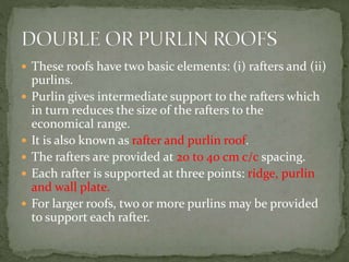  These roofs have two basic elements: (i) rafters and (ii)
purlins.
 Purlin gives intermediate support to the rafters which
in turn reduces the size of the rafters to the
economical range.
 It is also known as rafter and purlin roof.
 The rafters are provided at 20 to 40 cm c/c spacing.
 Each rafter is supported at three points: ridge, purlin
and wall plate.
 For larger roofs, two or more purlins may be provided
to support each rafter.
 