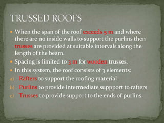  When the span of the roof exceeds 5 m and where
there are no inside walls to support the purlins then
trusses are provided at suitable intervals along the
length of the beam.
 Spacing is limited to 3 m for wooden trusses.
 In this system, the roof consists of 3 elements:
a) Rafters to support the roofing material
b) Purlins to provide intermediate suppport to rafters
c) Trusses to provide support to the ends of purlins.
 