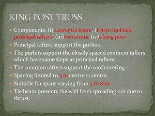  Components: (i) Lower tie beam, (ii)two inclined
principal rafters, (iii)two struts, (iv)a king post.
 Principal rafters support the purlins.
 The purlins support the closely spaced common rafters
which have same slope as principal rafters.
 The common rafters support the roof covering .
 Spacing limited to 3 m centre to centre.
 Suitable for spans varying from 5 to 8 m.
 Tie beam prevents the wall from spreading out due to
thrust.
 