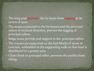  The king post prevents the tie beam from sagging at its
centre of span.
 The struts connected to the tie beams and the principal
rafters in inclined direction, prevent the sagging of
principal rafters.
 Ridge beam provide end support to the principal rafters
 The trusses are supported on the bed blocks of stone or
concrete, embedded in the supporting walls so that load is
distributed to a greater area.
 Cleats fixed on principal rafter, prevents the purlins from
tilting.
 