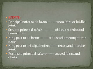  JOINTS:
 Principal rafter to tie beam-------tenon joint or bridle
joint.
 Strut to principal rafter-----------oblique mortise and
tenon joint.
 King post to tie beam--------mild steel or wrought iron
strap.
 King post to principal rafters-------tenon and mortise
joint.
 Purlins to principal rafters-------cogged joints and
cleats.
 