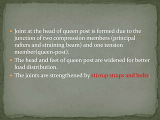  Joint at the head of queen post is formed due to the
junction of two compression members (principal
rafters and straining beam) and one tension
member(queen-post).
 The head and feet of queen post are widened for better
load distribution.
 The joints are strengthened by stirrup straps and bolts.
 
