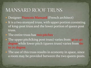  Designer-Francois Mansard (French architect)
 It is a two storeyed truss, with upper portion consisting
of king-post truss and the lower portion of queen post
truss.
 The entire truss has two pitches.
 The upper pitch(king post truss) varies from 30 to 40
degree while lower pitch (queen truss) varies from 60
to 70 degree.
 The use of this truss results in economy in space, since
a room may be provided between the two queen-posts.
 