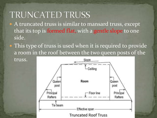  A truncated truss is similar to mansard truss, except
that its top is formed flat, with a gentle slope to one
side.
 This type of truss is used when it is required to provide
a room in the roof between the two queen posts of the
truss.
 