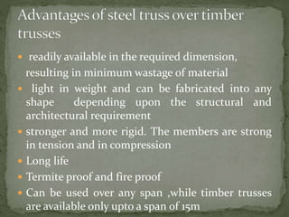  readily available in the required dimension,
resulting in minimum wastage of material
 light in weight and can be fabricated into any
shape depending upon the structural and
architectural requirement
 stronger and more rigid. The members are strong
in tension and in compression
 Long life
 Termite proof and fire proof
 Can be used over any span ,while timber trusses
are available only upto a span of 15m
 