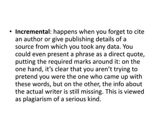 • Incremental: happens when you forget to cite
an author or give publishing details of a
source from which you took any data. You
could even present a phrase as a direct quote,
putting the required marks around it: on the
one hand, it’s clear that you aren’t trying to
pretend you were the one who came up with
these words, but on the other, the info about
the actual writer is still missing. This is viewed
as plagiarism of a serious kind.
 