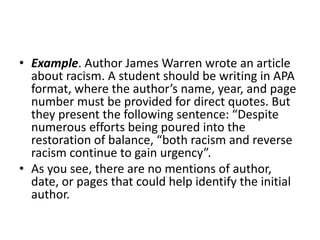 • Example. Author James Warren wrote an article
about racism. A student should be writing in APA
format, where the author’s name, year, and page
number must be provided for direct quotes. But
they present the following sentence: “Despite
numerous efforts being poured into the
restoration of balance, “both racism and reverse
racism continue to gain urgency”.
• As you see, there are no mentions of author,
date, or pages that could help identify the initial
author.
 