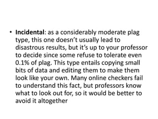 • Incidental: as a considerably moderate plag
type, this one doesn’t usually lead to
disastrous results, but it’s up to your professor
to decide since some refuse to tolerate even
0.1% of plag. This type entails copying small
bits of data and editing them to make them
look like your own. Many online checkers fail
to understand this fact, but professors know
what to look out for, so it would be better to
avoid it altogether
 
