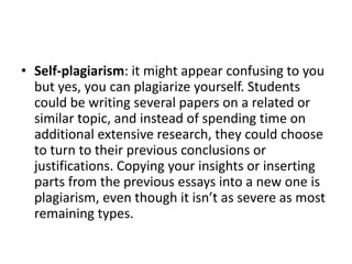 • Self-plagiarism: it might appear confusing to you
but yes, you can plagiarize yourself. Students
could be writing several papers on a related or
similar topic, and instead of spending time on
additional extensive research, they could choose
to turn to their previous conclusions or
justifications. Copying your insights or inserting
parts from the previous essays into a new one is
plagiarism, even though it isn’t as severe as most
remaining types.
 