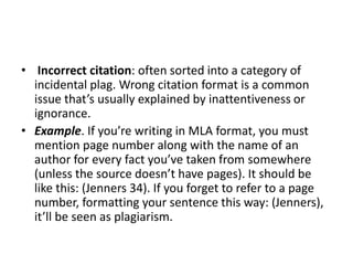 • Incorrect citation: often sorted into a category of
incidental plag. Wrong citation format is a common
issue that’s usually explained by inattentiveness or
ignorance.
• Example. If you’re writing in MLA format, you must
mention page number along with the name of an
author for every fact you’ve taken from somewhere
(unless the source doesn’t have pages). It should be
like this: (Jenners 34). If you forget to refer to a page
number, formatting your sentence this way: (Jenners),
it’ll be seen as plagiarism.
 